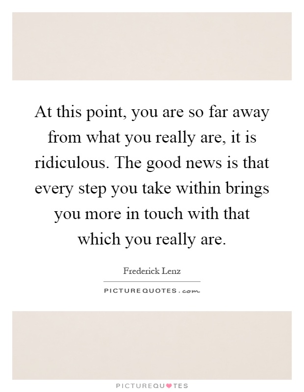 At this point, you are so far away from what you really are, it is ridiculous. The good news is that every step you take within brings you more in touch with that which you really are Picture Quote #1