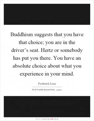 Buddhism suggests that you have that choice; you are in the driver’s seat. Hertz or somebody has put you there. You have an absolute choice about what you experience in your mind Picture Quote #1