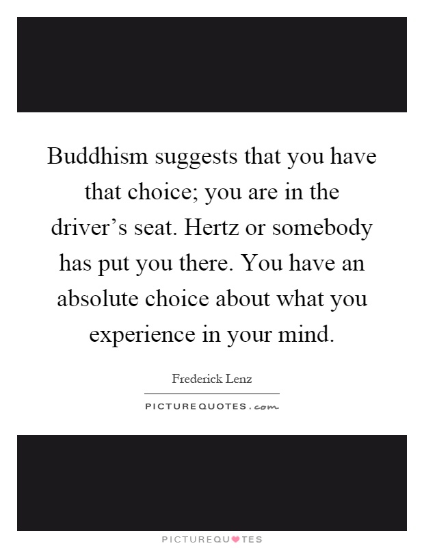Buddhism suggests that you have that choice; you are in the driver's seat. Hertz or somebody has put you there. You have an absolute choice about what you experience in your mind Picture Quote #1