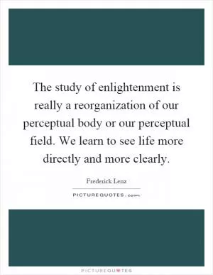 The study of enlightenment is really a reorganization of our perceptual body or our perceptual field. We learn to see life more directly and more clearly Picture Quote #1
