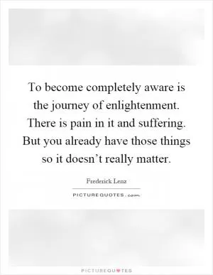 To become completely aware is the journey of enlightenment. There is pain in it and suffering. But you already have those things so it doesn’t really matter Picture Quote #1