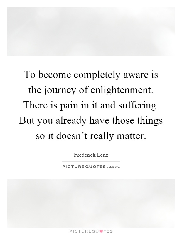 To become completely aware is the journey of enlightenment. There is pain in it and suffering. But you already have those things so it doesn't really matter Picture Quote #1