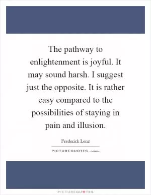 The pathway to enlightenment is joyful. It may sound harsh. I suggest just the opposite. It is rather easy compared to the possibilities of staying in pain and illusion Picture Quote #1
