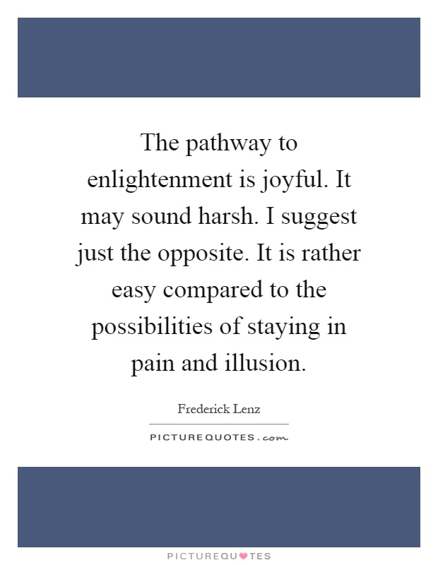 The pathway to enlightenment is joyful. It may sound harsh. I suggest just the opposite. It is rather easy compared to the possibilities of staying in pain and illusion Picture Quote #1