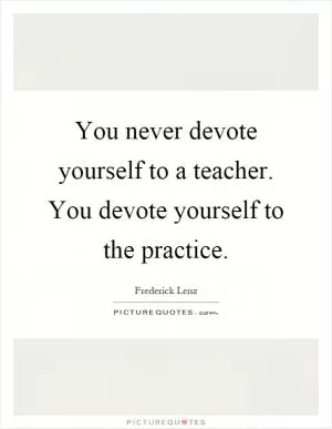 You never devote yourself to a teacher. You devote yourself to the practice Picture Quote #1