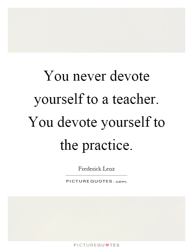 You never devote yourself to a teacher. You devote yourself to the practice Picture Quote #1