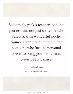 Selectively pick a teacher, one that you respect, not just someone who can talk with wonderful poetic figures about enlightenment, but someone who has the personal power to bring you into altered states of awareness Picture Quote #1