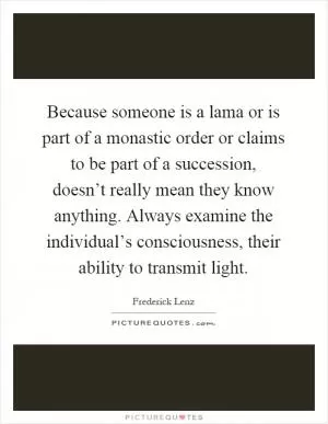Because someone is a lama or is part of a monastic order or claims to be part of a succession, doesn’t really mean they know anything. Always examine the individual’s consciousness, their ability to transmit light Picture Quote #1
