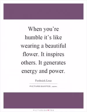 When you’re humble it’s like wearing a beautiful flower. It inspires others. It generates energy and power Picture Quote #1