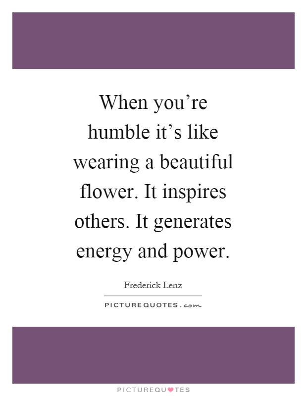 When you're humble it's like wearing a beautiful flower. It inspires others. It generates energy and power Picture Quote #1