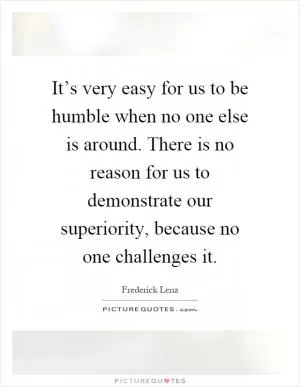 It’s very easy for us to be humble when no one else is around. There is no reason for us to demonstrate our superiority, because no one challenges it Picture Quote #1