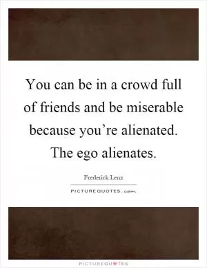You can be in a crowd full of friends and be miserable because you’re alienated. The ego alienates Picture Quote #1