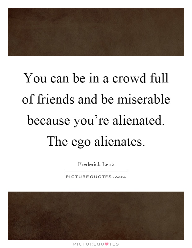 You can be in a crowd full of friends and be miserable because you're alienated. The ego alienates Picture Quote #1
