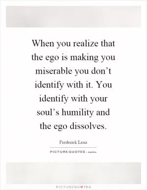 When you realize that the ego is making you miserable you don’t identify with it. You identify with your soul’s humility and the ego dissolves Picture Quote #1