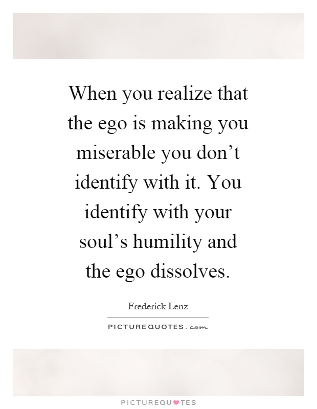 When you realize that the ego is making you miserable you don't identify with it. You identify with your soul's humility and the ego dissolves Picture Quote #1