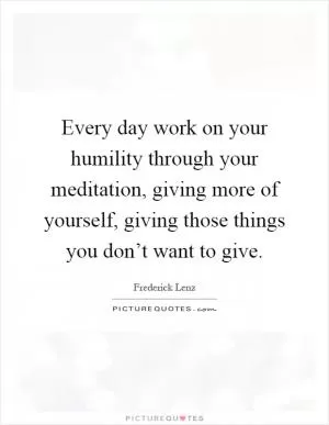 Every day work on your humility through your meditation, giving more of yourself, giving those things you don’t want to give Picture Quote #1