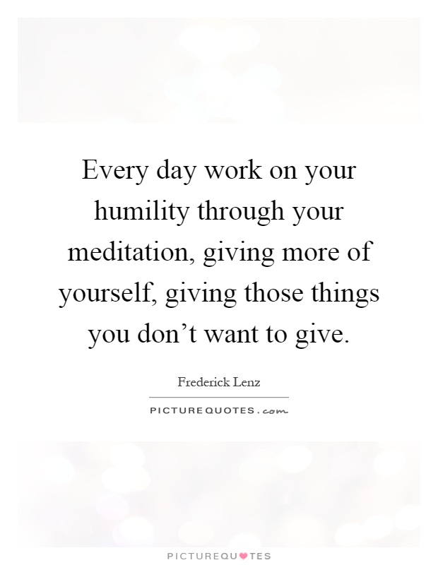 Every day work on your humility through your meditation, giving more of yourself, giving those things you don't want to give Picture Quote #1