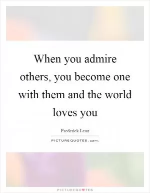 When you admire others, you become one with them and the world loves you Picture Quote #1