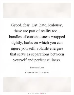 Greed, fear, lust, hate, jealousy, these are part of reality too... bundles of consciousness wrapped tightly, barbs on which you can injure yourself, volatile energies that serve as separations between yourself and perfect stillness Picture Quote #1