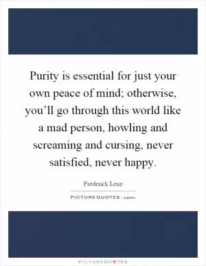 Purity is essential for just your own peace of mind; otherwise, you’ll go through this world like a mad person, howling and screaming and cursing, never satisfied, never happy Picture Quote #1