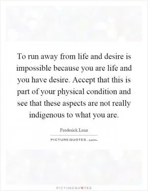 To run away from life and desire is impossible because you are life and you have desire. Accept that this is part of your physical condition and see that these aspects are not really indigenous to what you are Picture Quote #1