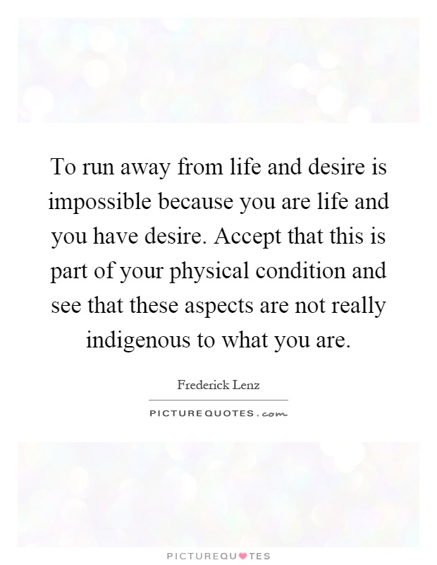 To run away from life and desire is impossible because you are life and you have desire. Accept that this is part of your physical condition and see that these aspects are not really indigenous to what you are Picture Quote #1