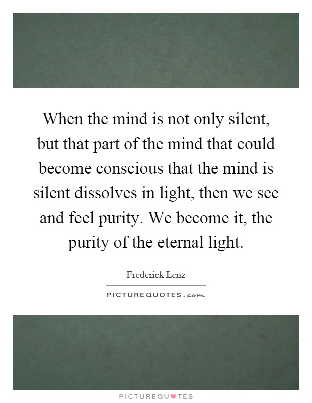 When the mind is not only silent, but that part of the mind that could become conscious that the mind is silent dissolves in light, then we see and feel purity. We become it, the purity of the eternal light Picture Quote #1