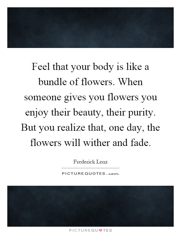 Feel that your body is like a bundle of flowers. When someone gives you flowers you enjoy their beauty, their purity. But you realize that, one day, the flowers will wither and fade Picture Quote #1