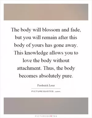 The body will blossom and fade, but you will remain after this body of yours has gone away. This knowledge allows you to love the body without attachment. Thus, the body becomes absolutely pure Picture Quote #1