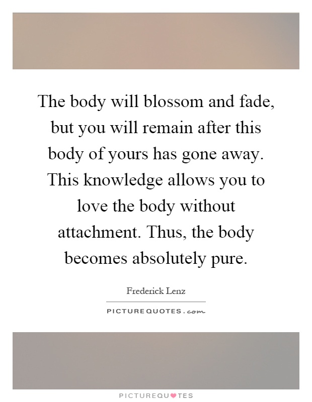 The body will blossom and fade, but you will remain after this body of yours has gone away. This knowledge allows you to love the body without attachment. Thus, the body becomes absolutely pure Picture Quote #1