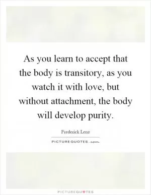 As you learn to accept that the body is transitory, as you watch it with love, but without attachment, the body will develop purity Picture Quote #1