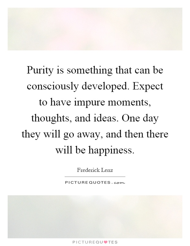 Purity is something that can be consciously developed. Expect to have impure moments, thoughts, and ideas. One day they will go away, and then there will be happiness Picture Quote #1