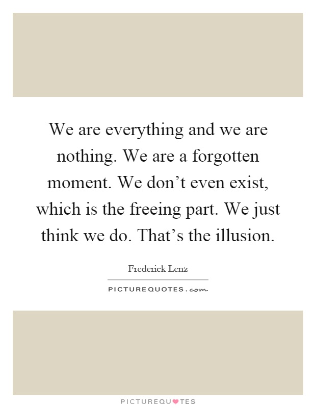 We are everything and we are nothing. We are a forgotten moment. We don't even exist, which is the freeing part. We just think we do. That's the illusion Picture Quote #1