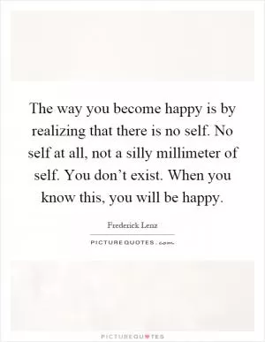 The way you become happy is by realizing that there is no self. No self at all, not a silly millimeter of self. You don’t exist. When you know this, you will be happy Picture Quote #1
