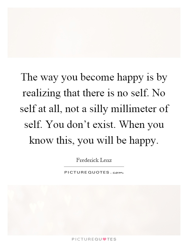 The way you become happy is by realizing that there is no self. No self at all, not a silly millimeter of self. You don't exist. When you know this, you will be happy Picture Quote #1