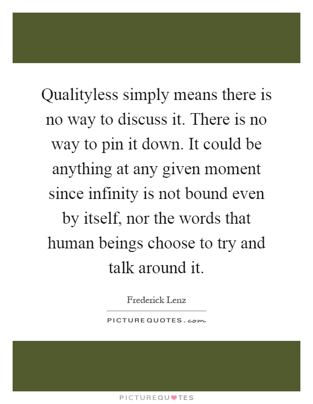 Qualityless simply means there is no way to discuss it. There is no way to pin it down. It could be anything at any given moment since infinity is not bound even by itself, nor the words that human beings choose to try and talk around it Picture Quote #1