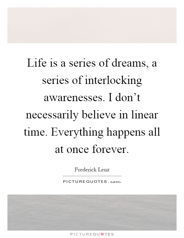Life is a series of dreams, a series of interlocking awarenesses. I don't necessarily believe in linear time. Everything happens all at once forever Picture Quote #1