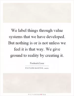 We label things through value systems that we have developed. But nothing is or is not unless we feel it is that way. We give ground to reality by creating it Picture Quote #1