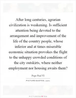 After long centuries, agrarian civilization is weakening. Is sufficient attention being devoted to the arrangement and improvement of the life of the country people, whose inferior and at times miserable economic situation provokes the flight to the unhappy crowded conditions of the city outskirts, where neither employment nor housing awaits them? Picture Quote #1