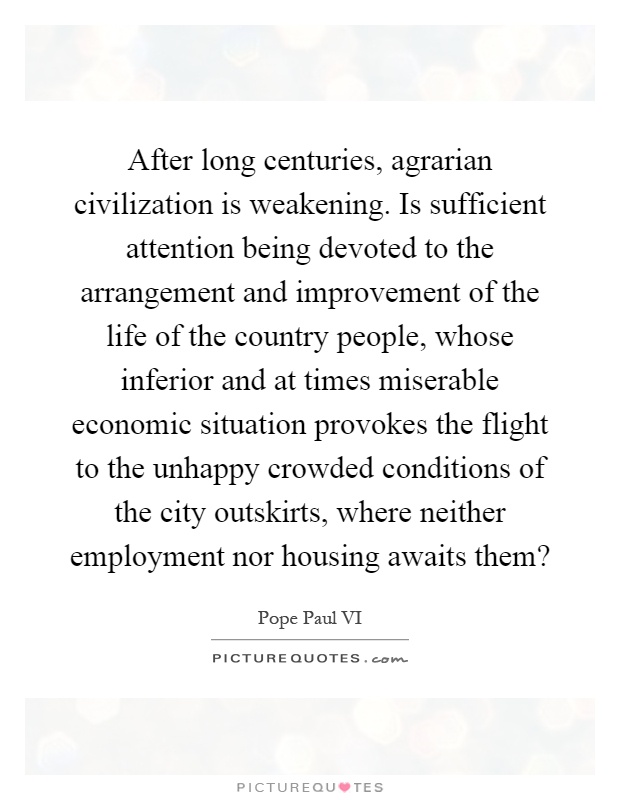 After long centuries, agrarian civilization is weakening. Is sufficient attention being devoted to the arrangement and improvement of the life of the country people, whose inferior and at times miserable economic situation provokes the flight to the unhappy crowded conditions of the city outskirts, where neither employment nor housing awaits them? Picture Quote #1