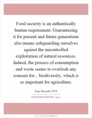 Food security is an authentically human requirement. Guaranteeing it for present and future generations also means safeguarding ourselves against the uncontrolled exploitation of natural resources. Indeed, the process of consumption and waste seems to overlook any concern for... biodiversity, which is so important for agriculture Picture Quote #1