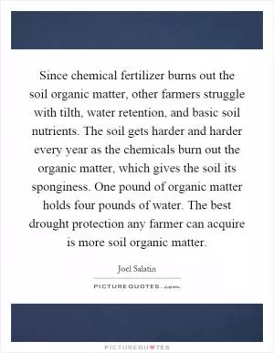 Since chemical fertilizer burns out the soil organic matter, other farmers struggle with tilth, water retention, and basic soil nutrients. The soil gets harder and harder every year as the chemicals burn out the organic matter, which gives the soil its sponginess. One pound of organic matter holds four pounds of water. The best drought protection any farmer can acquire is more soil organic matter Picture Quote #1