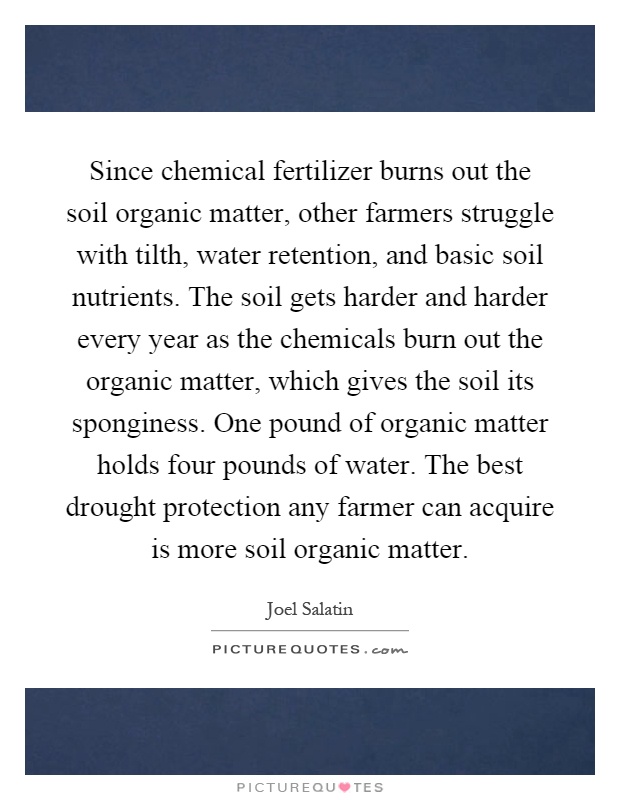 Since chemical fertilizer burns out the soil organic matter, other farmers struggle with tilth, water retention, and basic soil nutrients. The soil gets harder and harder every year as the chemicals burn out the organic matter, which gives the soil its sponginess. One pound of organic matter holds four pounds of water. The best drought protection any farmer can acquire is more soil organic matter Picture Quote #1