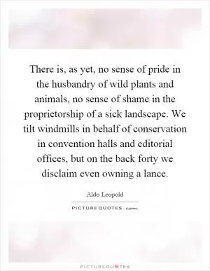 There is, as yet, no sense of pride in the husbandry of wild plants and animals, no sense of shame in the proprietorship of a sick landscape. We tilt windmills in behalf of conservation in convention halls and editorial offices, but on the back forty we disclaim even owning a lance Picture Quote #1