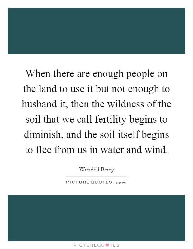 When there are enough people on the land to use it but not enough to husband it, then the wildness of the soil that we call fertility begins to diminish, and the soil itself begins to flee from us in water and wind Picture Quote #1