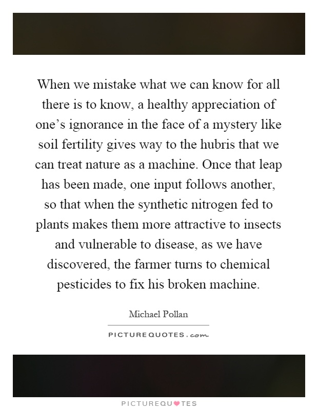When we mistake what we can know for all there is to know, a healthy appreciation of one's ignorance in the face of a mystery like soil fertility gives way to the hubris that we can treat nature as a machine. Once that leap has been made, one input follows another, so that when the synthetic nitrogen fed to plants makes them more attractive to insects and vulnerable to disease, as we have discovered, the farmer turns to chemical pesticides to fix his broken machine Picture Quote #1