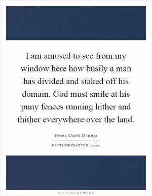 I am amused to see from my window here how busily a man has divided and staked off his domain. God must smile at his puny fences running hither and thither everywhere over the land Picture Quote #1