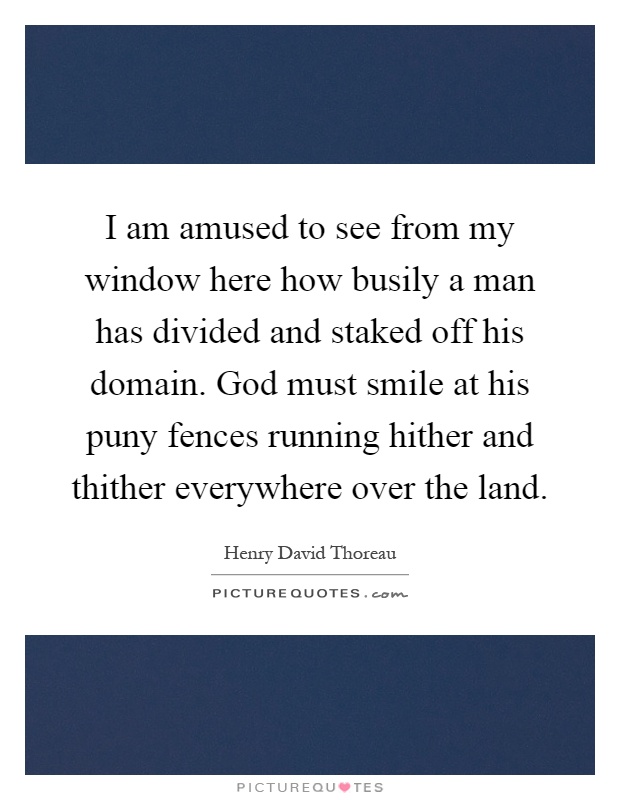 I am amused to see from my window here how busily a man has divided and staked off his domain. God must smile at his puny fences running hither and thither everywhere over the land Picture Quote #1