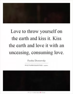 Love to throw yourself on the earth and kiss it. Kiss the earth and love it with an unceasing, consuming love Picture Quote #1