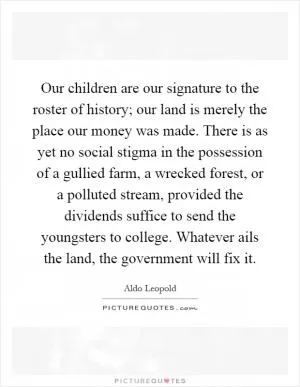 Our children are our signature to the roster of history; our land is merely the place our money was made. There is as yet no social stigma in the possession of a gullied farm, a wrecked forest, or a polluted stream, provided the dividends suffice to send the youngsters to college. Whatever ails the land, the government will fix it Picture Quote #1